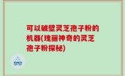 可以破壁灵芝孢子粉的机器(瑰丽神奇的灵芝孢子粉探秘)
