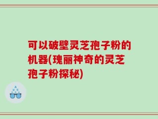 可以破壁灵芝孢子粉的机器(瑰丽神奇的灵芝孢子粉探秘)
