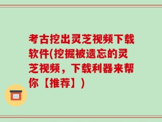 考古挖出灵芝视频下载软件(挖掘被遗忘的灵芝视频，下载利器来帮你【推荐】)