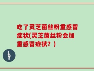 吃了灵芝菌丝粉重感冒症状(灵芝菌丝粉会加重感冒症状？)