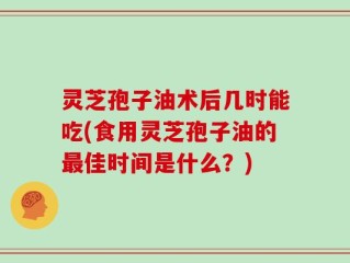 灵芝孢子油术后几时能吃(食用灵芝孢子油的最佳时间是什么？)
