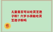 儿童是否可以吃灵芝孢子粉？六岁小孩能吃灵芝孢子粉吗