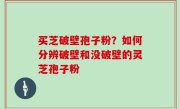买芝破壁孢子粉？如何分辨破壁和没破壁的灵芝孢子粉