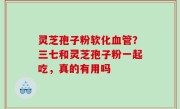 灵芝孢子粉软化血管？三七和灵芝孢子粉一起吃，真的有用吗