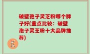 破壁孢子灵芝粉哪个牌子好(重点比较：破壁孢子灵芝粉十大品牌推荐)