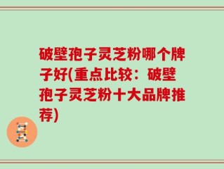 破壁孢子灵芝粉哪个牌子好(重点比较：破壁孢子灵芝粉十大品牌推荐)