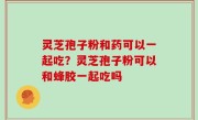 灵芝孢子粉和药可以一起吃？灵芝孢子粉可以和蜂胶一起吃吗