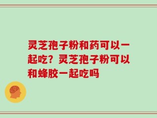 灵芝孢子粉和药可以一起吃？灵芝孢子粉可以和蜂胶一起吃吗