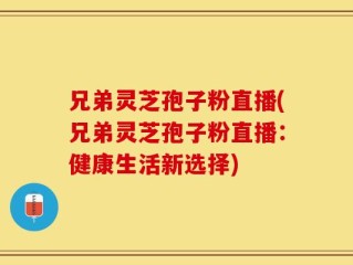 兄弟灵芝孢子粉直播(兄弟灵芝孢子粉直播：健康生活新选择)