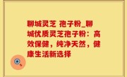 聊城灵芝 孢子粉_聊城优质灵芝孢子粉：高效保健，纯净天然，健康生活新选择