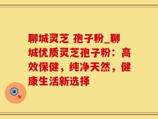 聊城灵芝 孢子粉_聊城优质灵芝孢子粉：高效保健，纯净天然，健康生活新选择