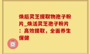焕后灵芝提取物孢子粉片_焕活灵芝孢子粉片：高效提取，全面养生保健