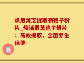 焕后灵芝提取物孢子粉片_焕活灵芝孢子粉片：高效提取，全面养生保健