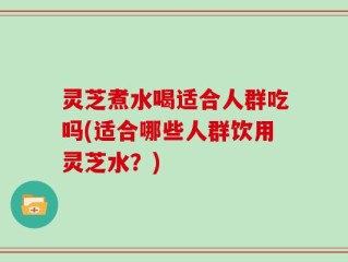 灵芝煮水喝适合人群吃吗(适合哪些人群饮用灵芝水？)