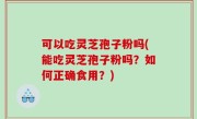 可以吃灵芝孢子粉吗(能吃灵芝孢子粉吗？如何正确食用？)