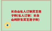 长白山私人订制灵芝孢子粉(私人订制：长白山纯野生灵芝孢子粉)