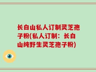 长白山私人订制灵芝孢子粉(私人订制：长白山纯野生灵芝孢子粉)