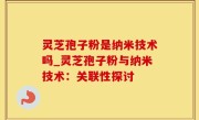灵芝孢子粉是纳米技术吗_灵芝孢子粉与纳米技术：关联性探讨