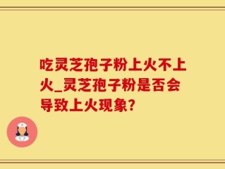 吃灵芝孢子粉上火不上火_灵芝孢子粉是否会导致上火现象？