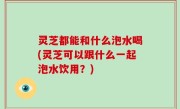 灵芝都能和什么泡水喝(灵芝可以跟什么一起泡水饮用？)
