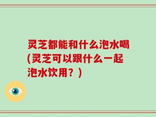 灵芝都能和什么泡水喝(灵芝可以跟什么一起泡水饮用？)