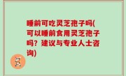 睡前可吃灵芝孢子吗(可以睡前食用灵芝孢子吗？建议与专业人士咨询)