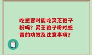 吃感冒时能吃灵芝孢子粉吗？灵芝孢子粉对感冒的功效及注意事项？