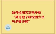 如何检测灵芝孢子粉_“灵芝孢子粉检测方法与步骤详解”