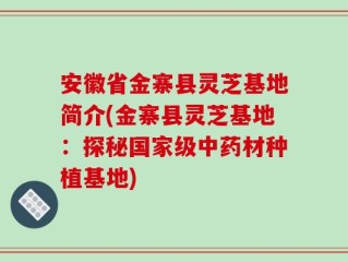 安徽省金寨县灵芝基地简介(金寨县灵芝基地：探秘国家级中药材种植基地)