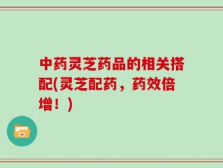 中药灵芝药品的相关搭配(灵芝配药，药效倍增！)
