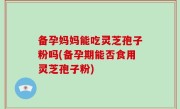 备孕妈妈能吃灵芝孢子粉吗(备孕期能否食用灵芝孢子粉)