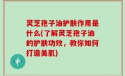 灵芝孢子油护肤作用是什么(了解灵芝孢子油的护肤功效，教你如何打造美肌)