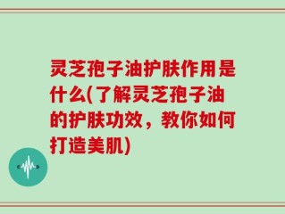 灵芝孢子油护肤作用是什么(了解灵芝孢子油的护肤功效，教你如何打造美肌)