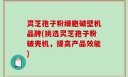 灵芝孢子粉细胞破壁机品牌(挑选灵芝孢子粉破壳机，提高产品效能)