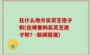在什么地方买灵芝孢子粉(在哪里购买灵芝孢子粉？-新闻报道)