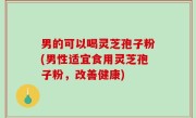 男的可以喝灵芝孢子粉(男性适宜食用灵芝孢子粉，改善健康)