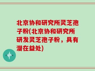 北京协和研究所灵芝孢子粉(北京协和研究所研发灵芝孢子粉，具有潜在益处)