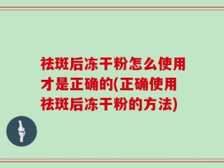 祛斑后冻干粉怎么使用才是正确的(正确使用祛斑后冻干粉的方法)