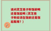 请问灵芝孢子粉饭前喝还是饭后喝 (灵芝孢子粉应该在饭前还是饭后服用？)