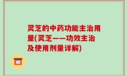 灵芝的中药功能主治用量(灵芝——功效主治及使用剂量详解)