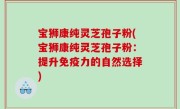 宝狮康纯灵芝孢子粉(宝狮康纯灵芝孢子粉：提升免疫力的自然选择)