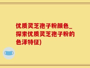 优质灵芝孢子粉颜色_探索优质灵芝孢子粉的色泽特征)