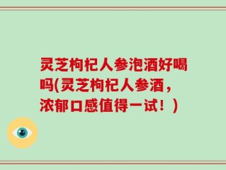 灵芝枸杞人参泡酒好喝吗(灵芝枸杞人参酒，浓郁口感值得一试！)