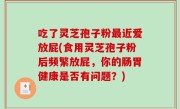 吃了灵芝孢子粉最近爱放屁(食用灵芝孢子粉后频繁放屁，你的肠胃健康是否有问题？)