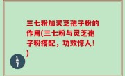 三七粉加灵芝孢子粉的作用(三七粉与灵芝孢子粉搭配，功效惊人！)