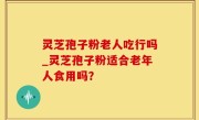 灵芝孢子粉老人吃行吗_灵芝孢子粉适合老年人食用吗？