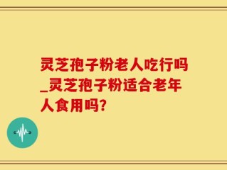 灵芝孢子粉老人吃行吗_灵芝孢子粉适合老年人食用吗？