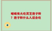 喉咙有火吃灵芝孢子粉？孢子粉什么人适合吃