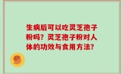 生病后可以吃灵芝孢子粉吗？灵芝孢子粉对人体的功效与食用方法？