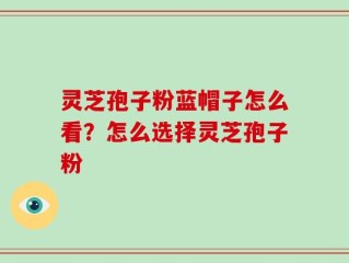 灵芝孢子粉蓝帽子怎么看？怎么选择灵芝孢子粉